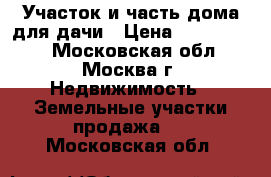 Участок и часть дома для дачи › Цена ­ 3 500 000 - Московская обл., Москва г. Недвижимость » Земельные участки продажа   . Московская обл.